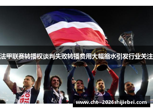 法甲联赛转播权谈判失败转播费用大幅缩水引发行业关注