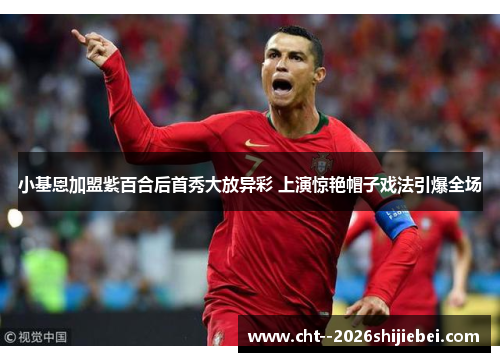 小基恩加盟紫百合后首秀大放异彩 上演惊艳帽子戏法引爆全场