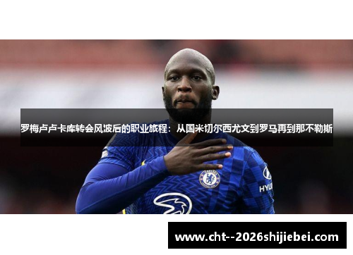 罗梅卢卢卡库转会风波后的职业旅程：从国米切尔西尤文到罗马再到那不勒斯