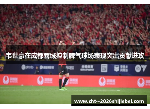韦世豪在成都蓉城控制脾气球场表现突出贡献进攻